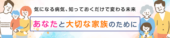 気になる病気、知っておくだけで変わる未来【あなたと大切な家族のために】